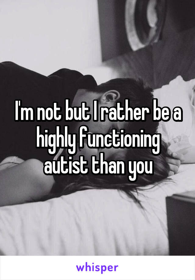 I'm not but I rather be a highly functioning autist than you