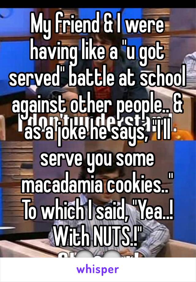 My friend & I were having like a "u got served" battle at school against other people.. & as a joke he says, "I'll serve you some macadamia cookies.."
To which I said, "Yea..! With NUTS.!"
💀💀