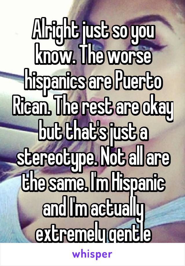 Alright just so you know. The worse hispanics are Puerto Rican. The rest are okay but that's just a stereotype. Not all are the same. I'm Hispanic and I'm actually extremely gentle