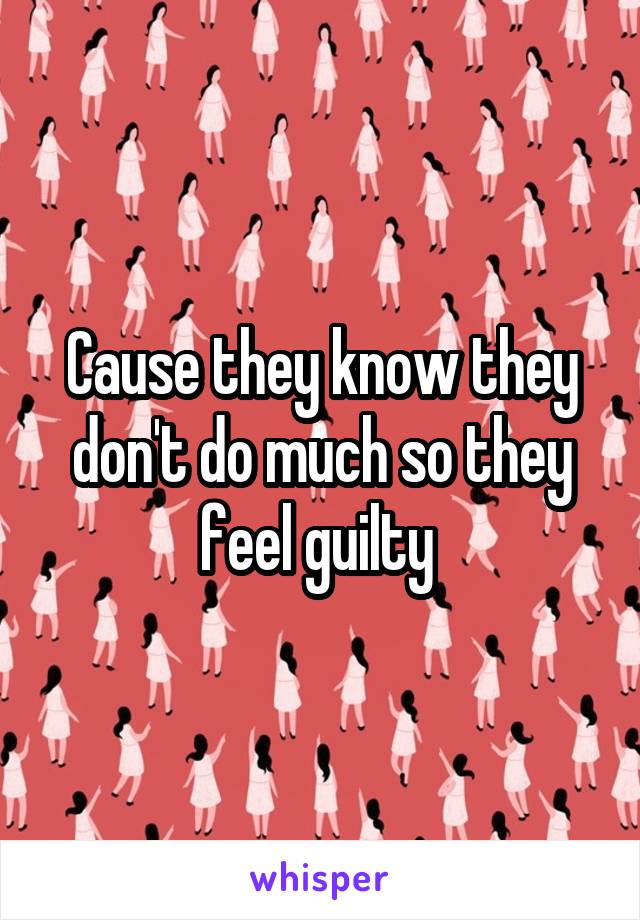 Cause they know they don't do much so they feel guilty 