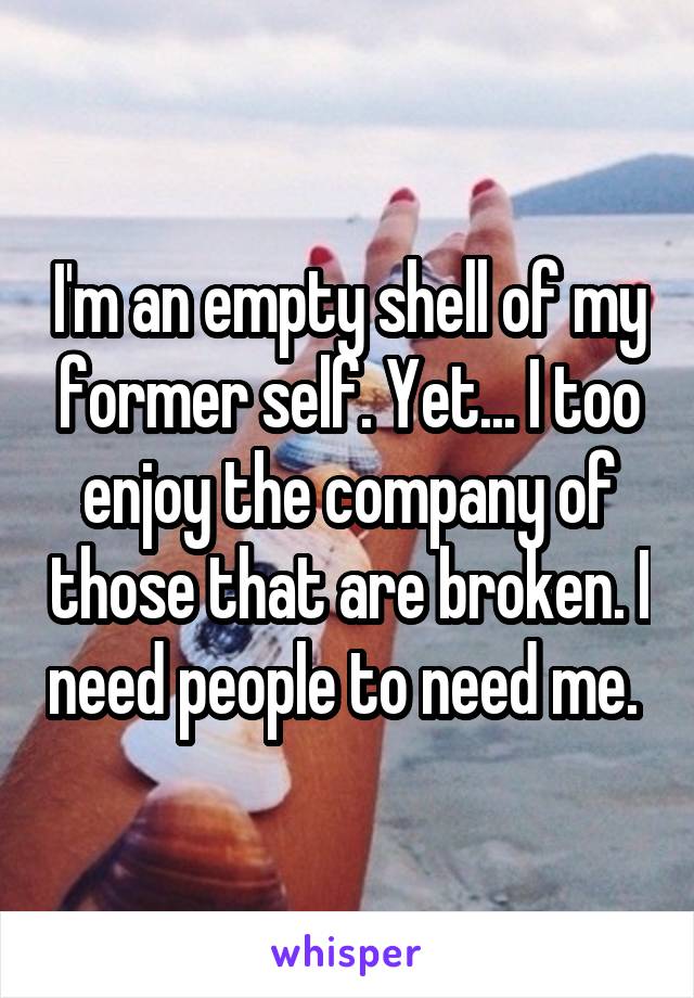 I'm an empty shell of my former self. Yet... I too enjoy the company of those that are broken. I need people to need me. 