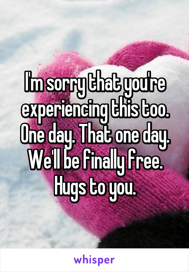 I'm sorry that you're experiencing this too. One day. That one day. We'll be finally free. Hugs to you.