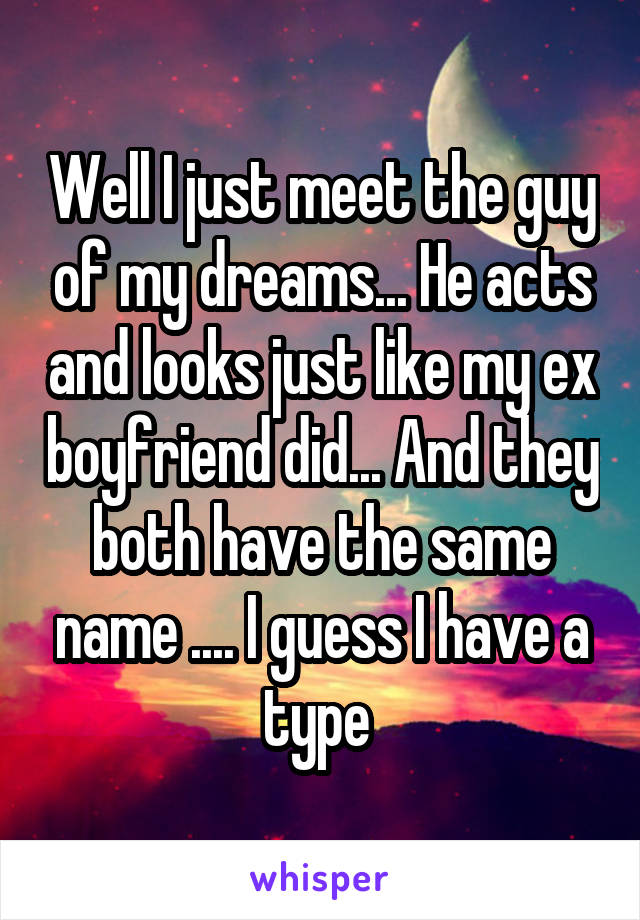 Well I just meet the guy of my dreams... He acts and looks just like my ex boyfriend did... And they both have the same name .... I guess I have a type 