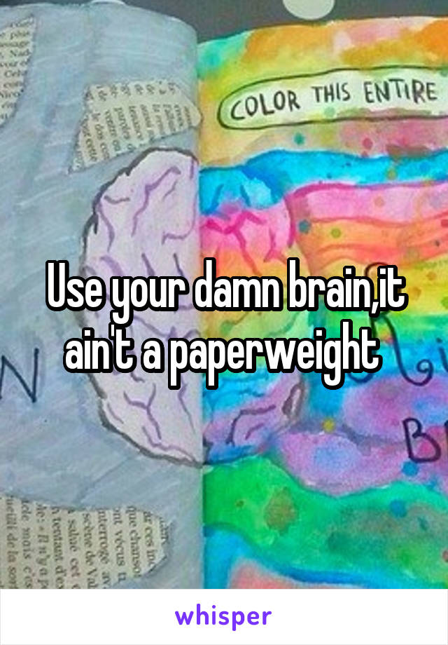 Use your damn brain,it ain't a paperweight 