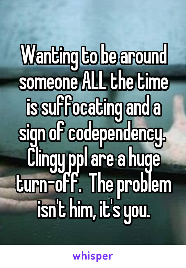 Wanting to be around someone ALL the time is suffocating and a sign of codependency.  Clingy ppl are a huge turn-off.  The problem isn't him, it's you.
