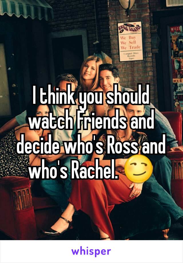 I think you should watch Friends and decide who's Ross and who's Rachel. 😏