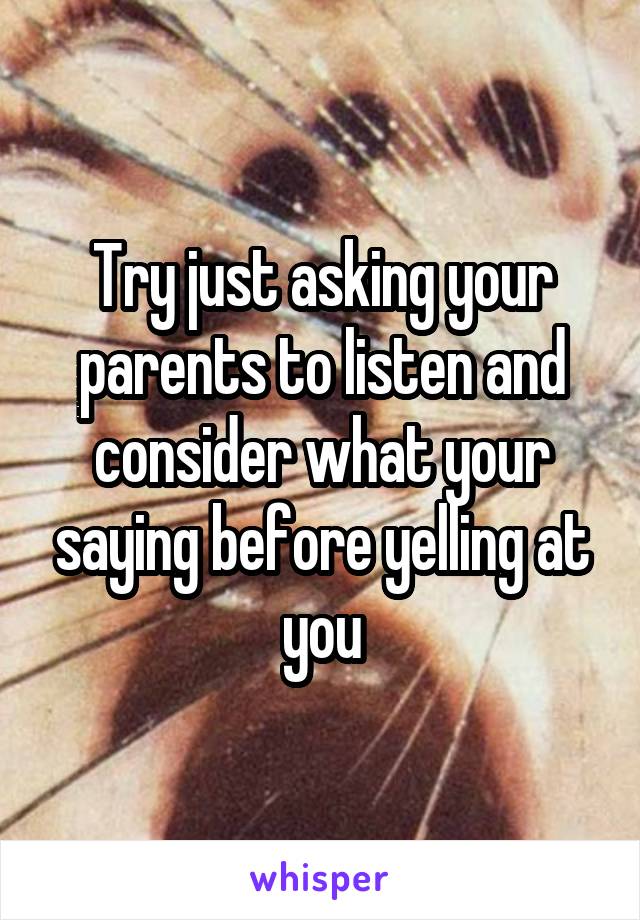 Try just asking your parents to listen and consider what your saying before yelling at you