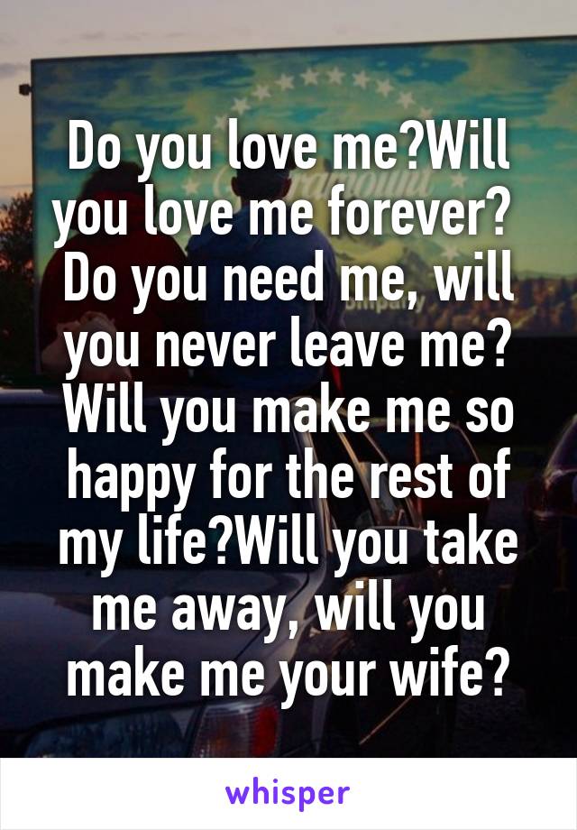 Do you love me?Will you love me forever? 
Do you need me, will you never leave me? Will you make me so happy for the rest of my life?Will you take me away, will you make me your wife?