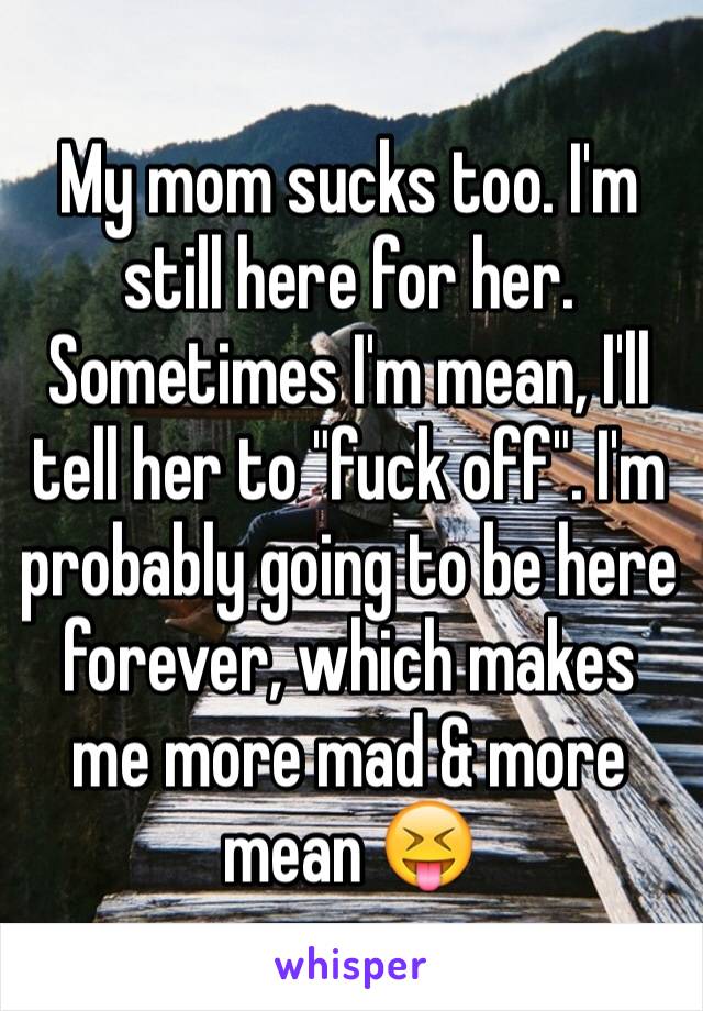 My mom sucks too. I'm still here for her. Sometimes I'm mean, I'll tell her to "fuck off". I'm probably going to be here forever, which makes me more mad & more mean 😝