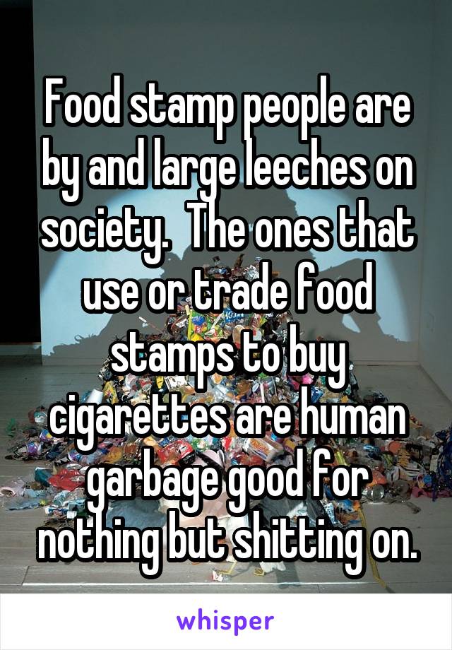 Food stamp people are by and large leeches on society.  The ones that use or trade food stamps to buy cigarettes are human garbage good for nothing but shitting on.