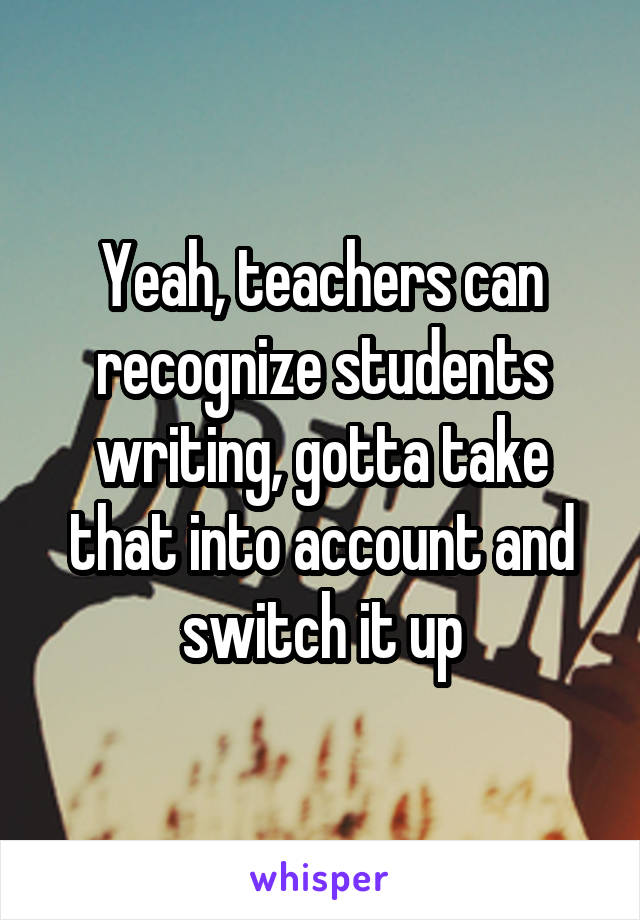 Yeah, teachers can recognize students writing, gotta take that into account and switch it up