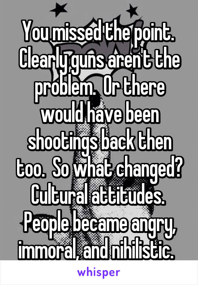 You missed the point.  Clearly guns aren't the problem.  Or there would have been shootings back then too.  So what changed? Cultural attitudes.  People became angry, immoral, and nihilistic.  