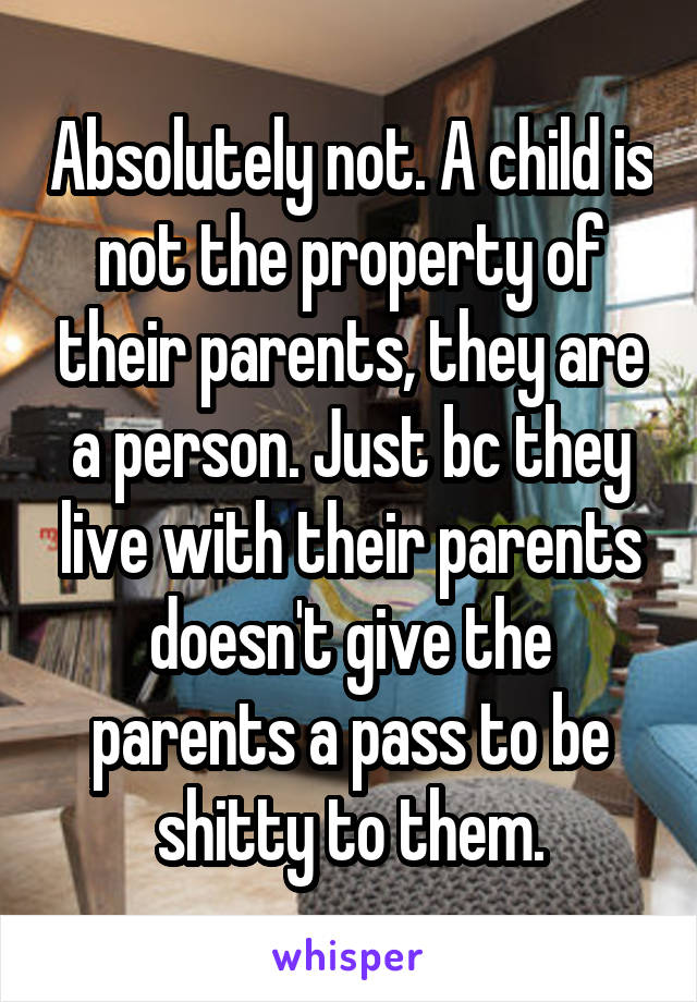 Absolutely not. A child is not the property of their parents, they are a person. Just bc they live with their parents doesn't give the parents a pass to be shitty to them.