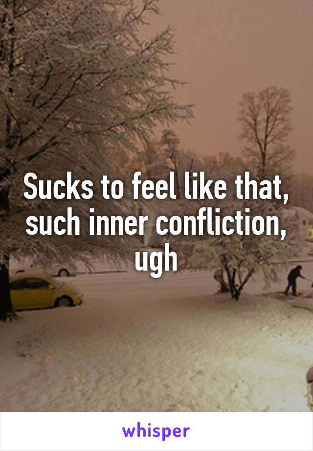 Sucks to feel like that, such inner confliction, ugh