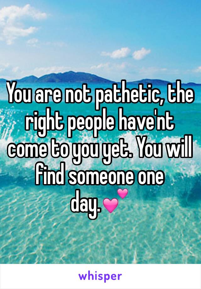 You are not pathetic, the right people have'nt come to you yet. You will find someone one day.💕