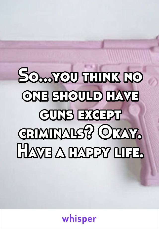 So...you think no one should have guns except criminals? Okay. Have a happy life.