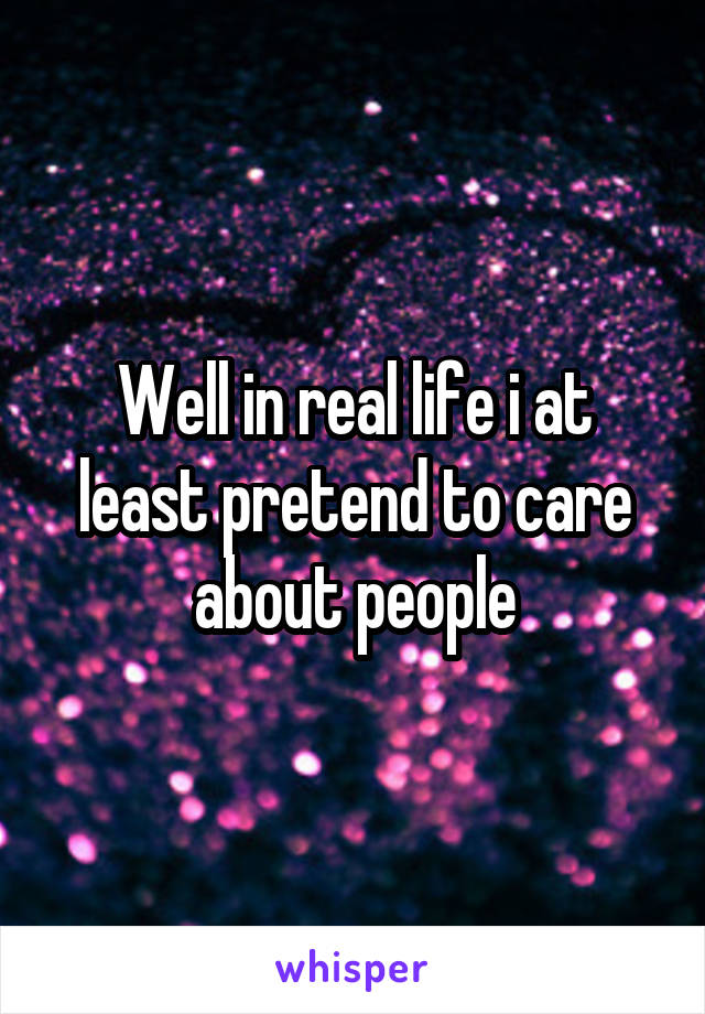 Well in real life i at least pretend to care about people