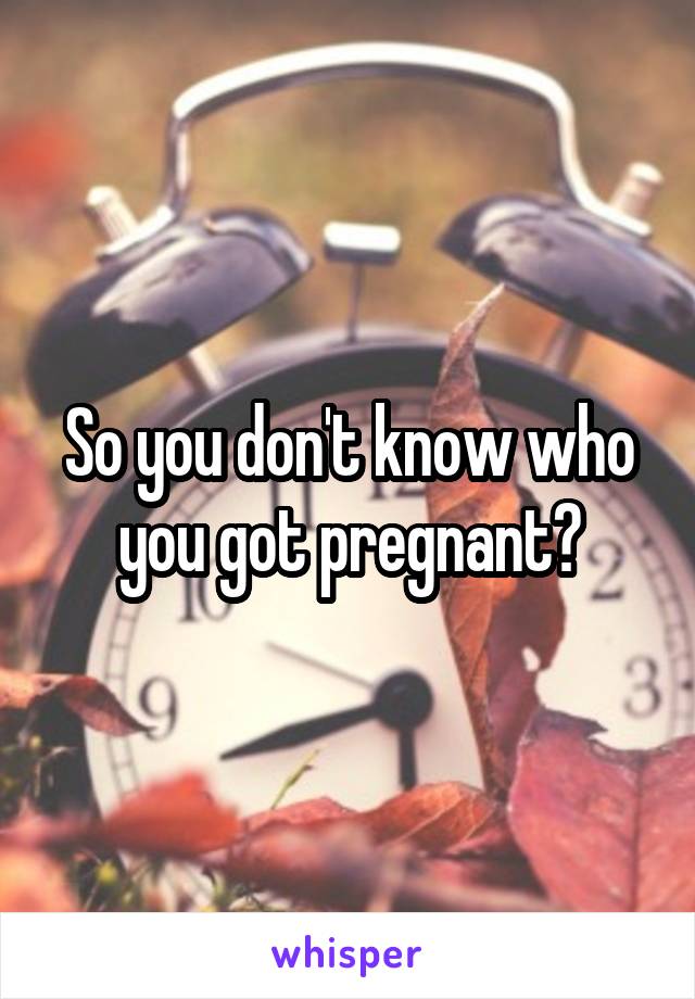 So you don't know who you got pregnant?