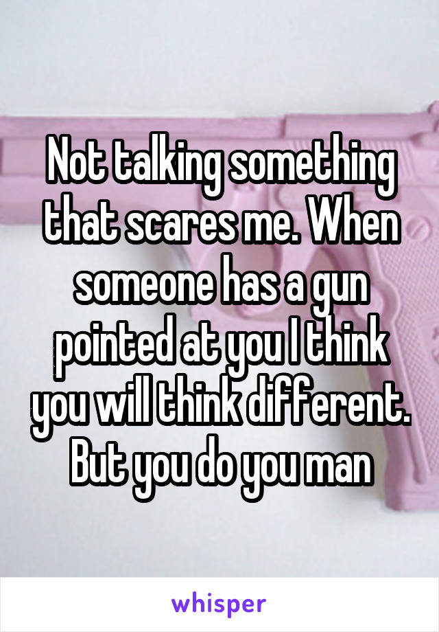 Not talking something that scares me. When someone has a gun pointed at you I think you will think different. But you do you man