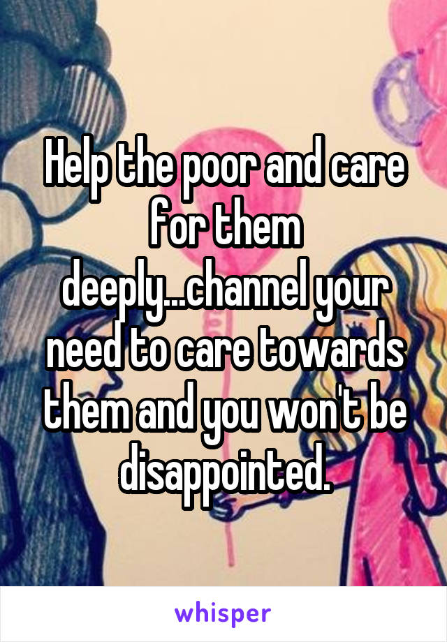 Help the poor and care for them deeply...channel your need to care towards them and you won't be disappointed.