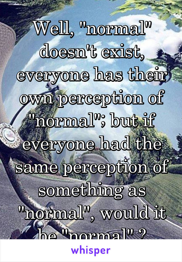 Well, "normal" doesn't exist, everyone has their own perception of "normal"; but if everyone had the same perception of something as "normal", would it be "normal" ?