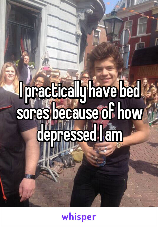 I practically have bed sores because of how depressed I am