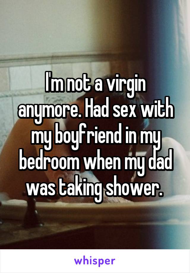 I'm not a virgin anymore. Had sex with my boyfriend in my bedroom when my dad was taking shower. 