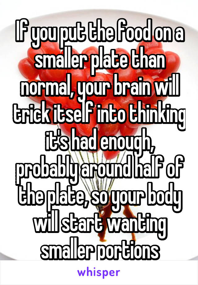 If you put the food on a smaller plate than normal, your brain will trick itself into thinking it's had enough, probably around half of the plate, so your body will start wanting smaller portions