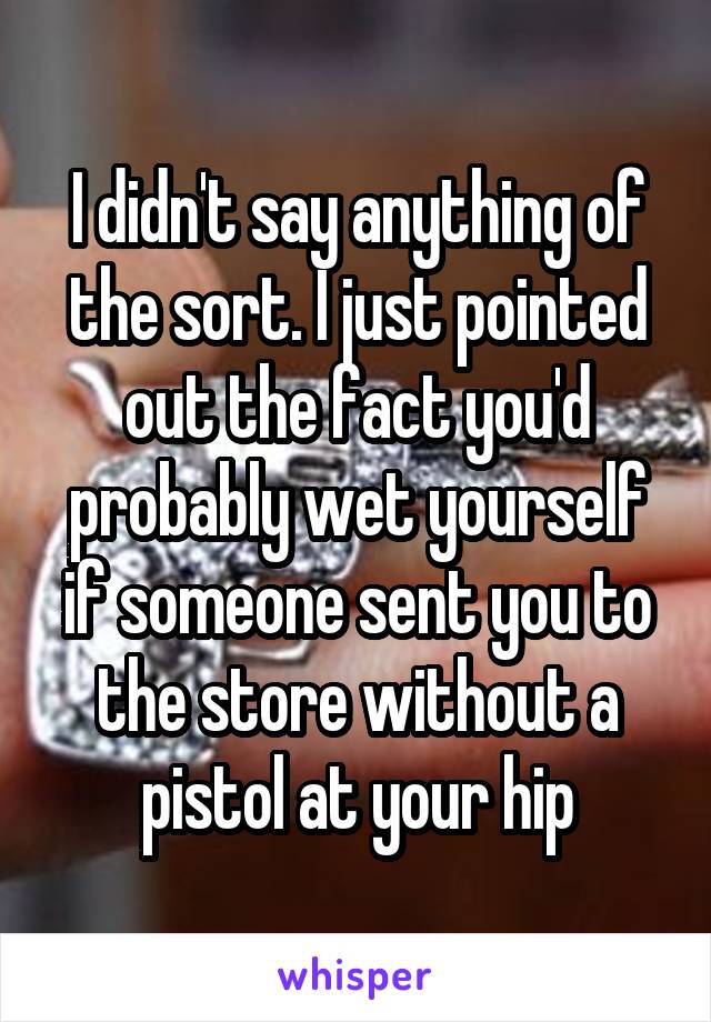 I didn't say anything of the sort. I just pointed out the fact you'd probably wet yourself if someone sent you to the store without a pistol at your hip