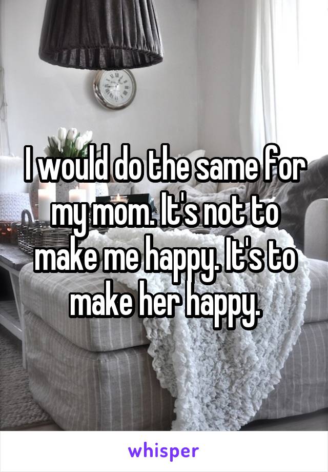 I would do the same for my mom. It's not to make me happy. It's to make her happy.