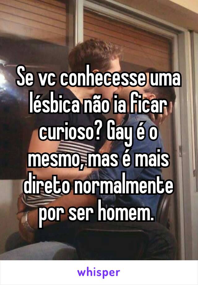 Se vc conhecesse uma lésbica não ia ficar curioso? Gay é o mesmo, mas é mais direto normalmente por ser homem. 