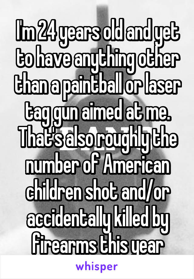 I'm 24 years old and yet to have anything other than a paintball or laser tag gun aimed at me. That's also roughly the number of American children shot and/or accidentally killed by firearms this year