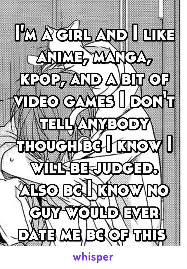 I'm a girl and I like anime, manga, kpop, and a bit of video games I don't tell anybody though bc I know I will be judged. also bc I know no guy would ever date me bc of this 