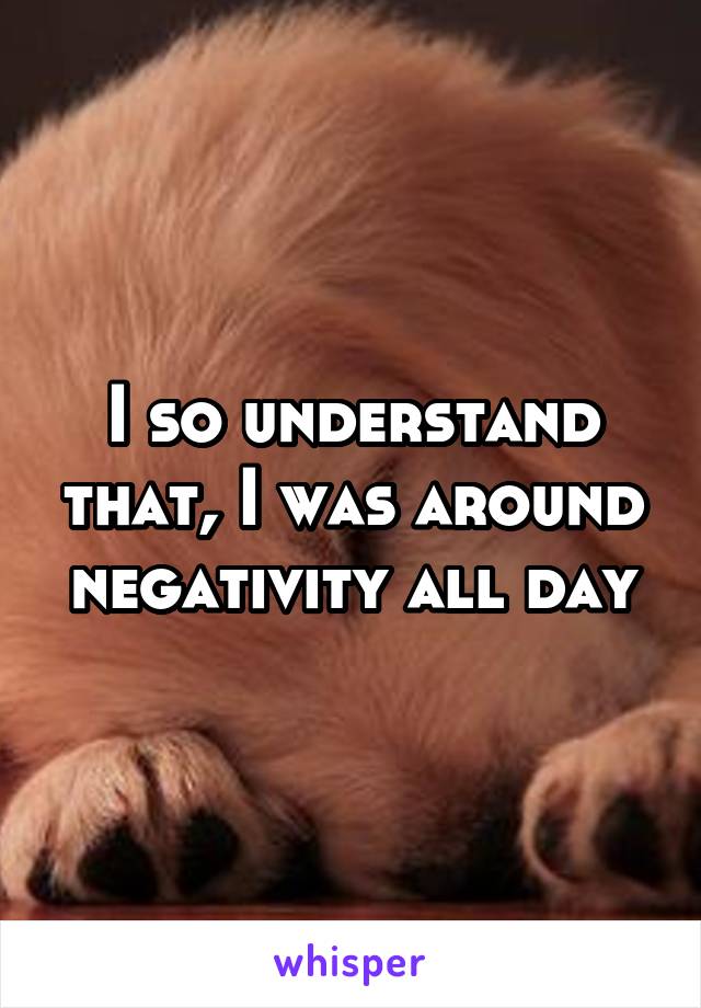 I so understand that, I was around negativity all day