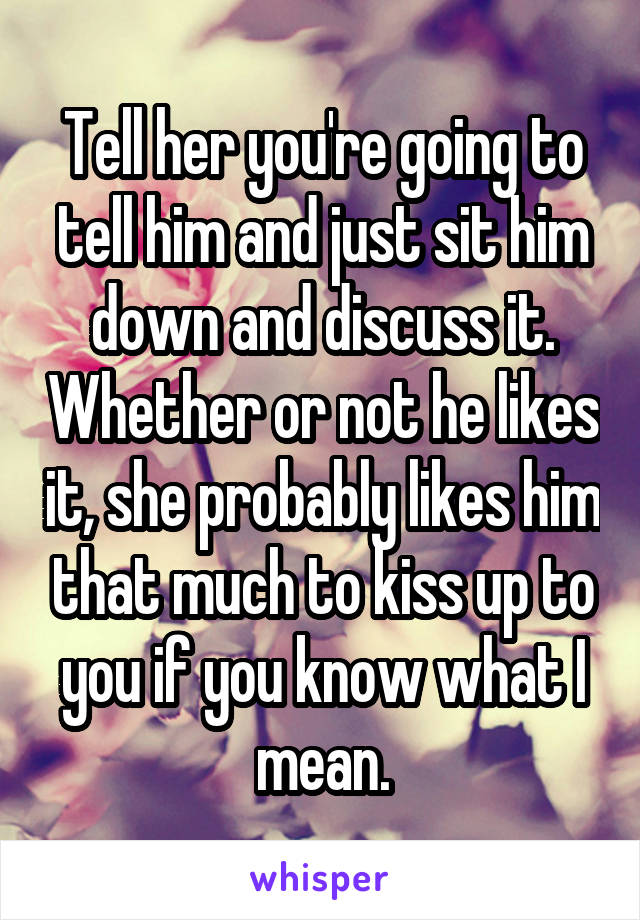Tell her you're going to tell him and just sit him down and discuss it. Whether or not he likes it, she probably likes him that much to kiss up to you if you know what I mean.