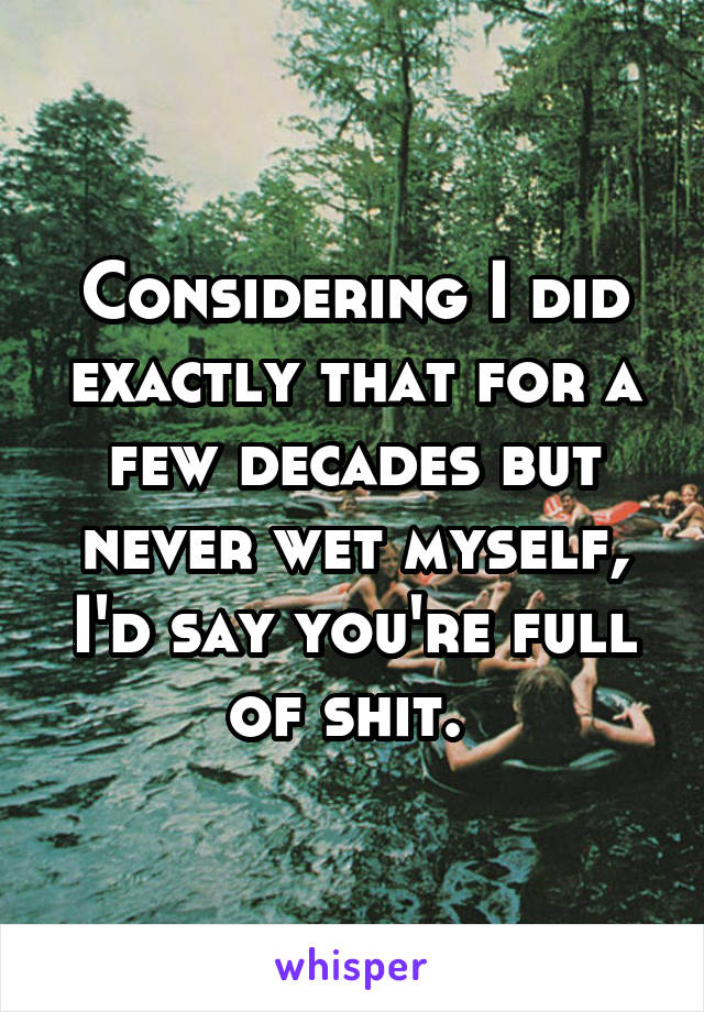 Considering I did exactly that for a few decades but never wet myself, I'd say you're full of shit. 