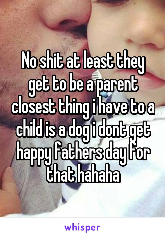 No shit at least they get to be a parent closest thing i have to a child is a dog i dont get happy fathers day for that hahaha