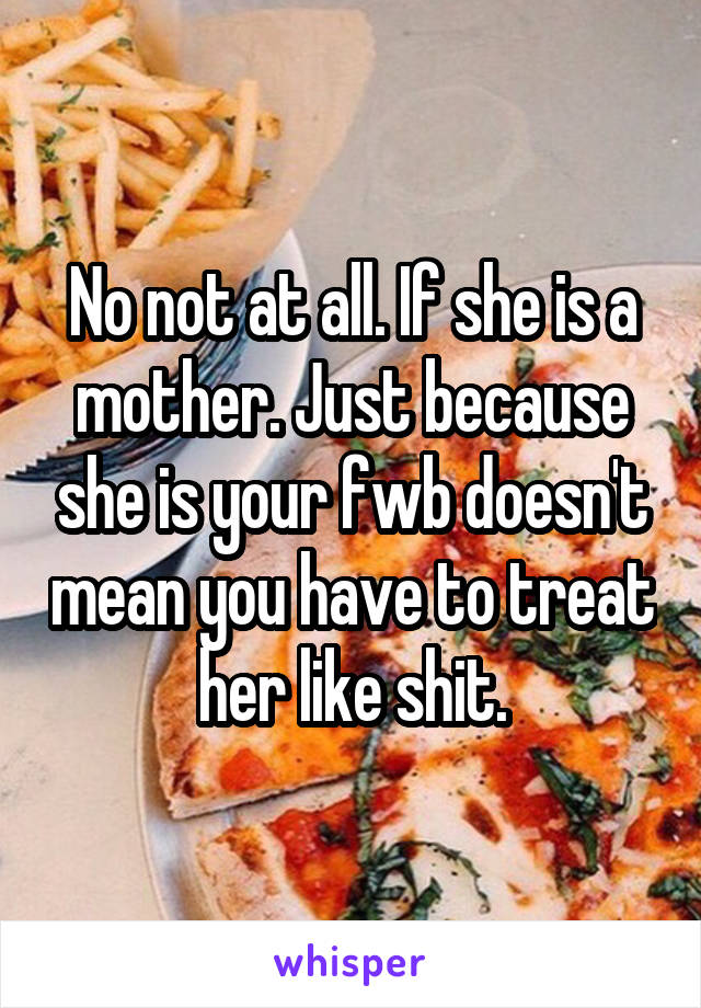 No not at all. If she is a mother. Just because she is your fwb doesn't mean you have to treat her like shit.