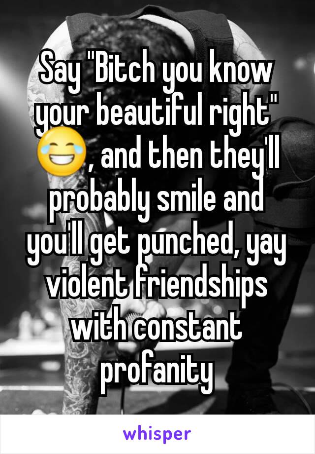 Say "Bitch you know your beautiful right" 😂, and then they'll probably smile and you'll get punched, yay violent friendships with constant profanity