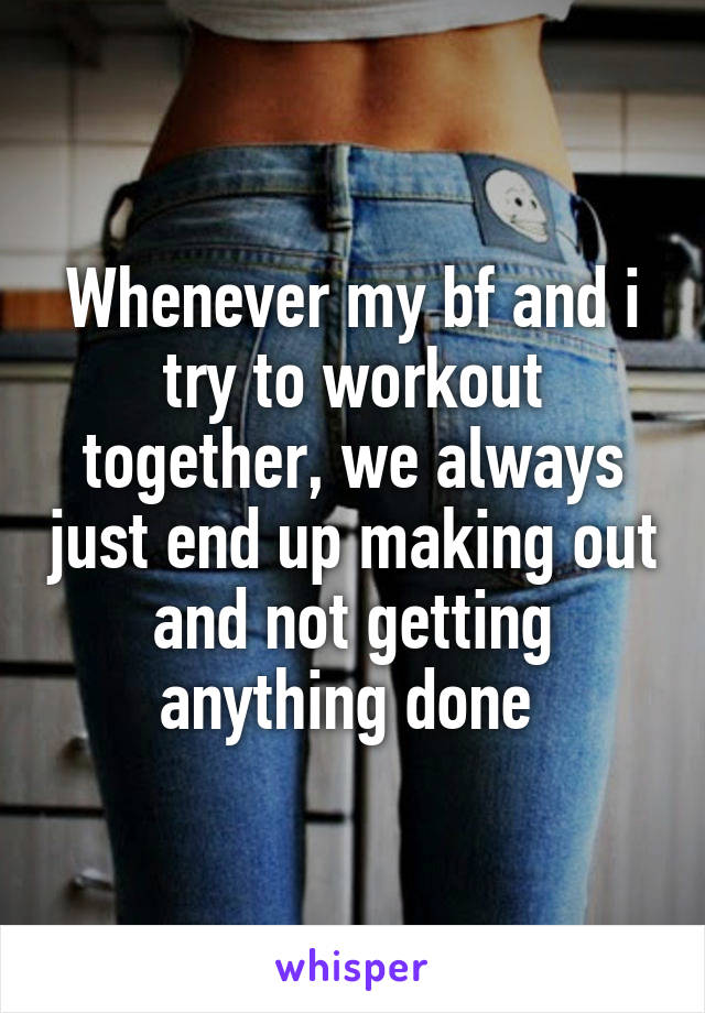 Whenever my bf and i try to workout together, we always just end up making out and not getting anything done 