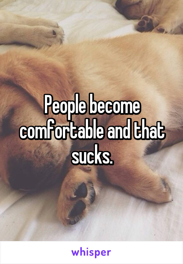 People become comfortable and that sucks.