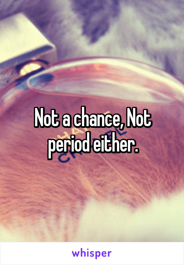 Not a chance, Not period either.
