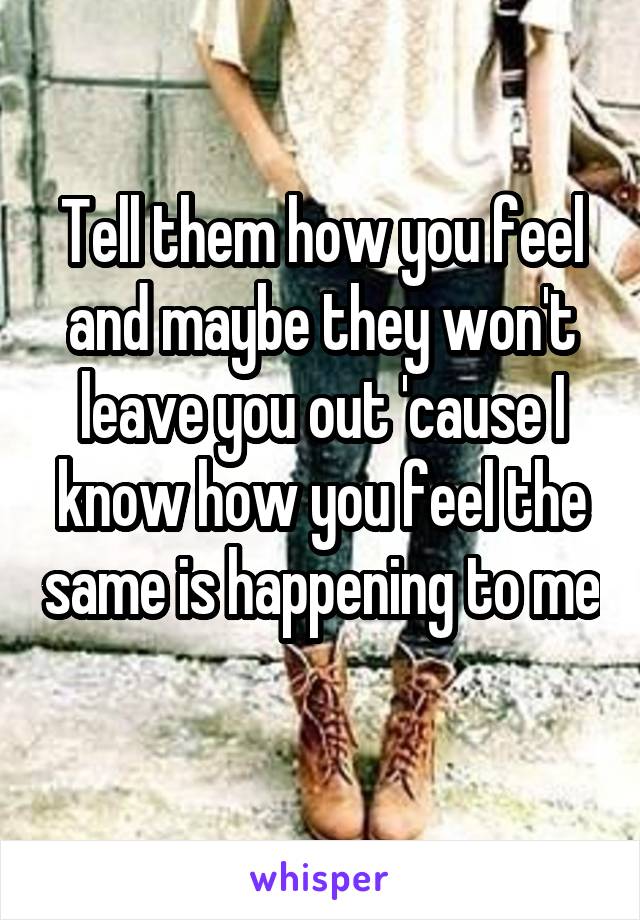 Tell them how you feel and maybe they won't leave you out 'cause I know how you feel the same is happening to me 