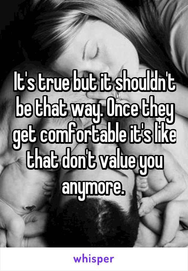 It's true but it shouldn't be that way. Once they get comfortable it's like that don't value you anymore. 