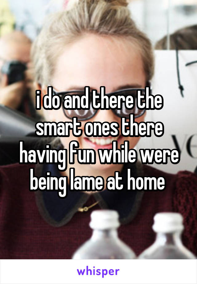 i do and there the smart ones there having fun while were being lame at home 