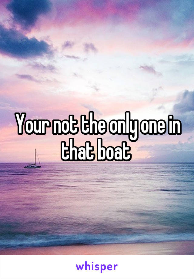 Your not the only one in that boat 