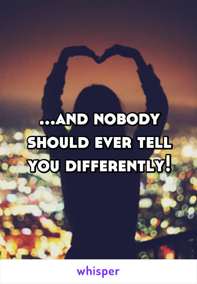 ...and nobody should ever tell you differently!