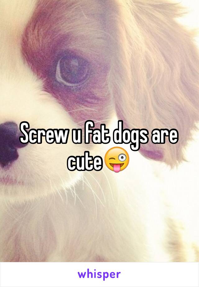 Screw u fat dogs are cute😜