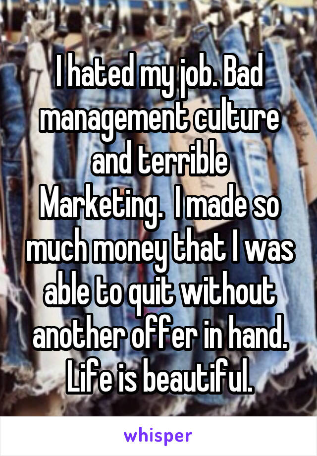 I hated my job. Bad management culture and terrible
Marketing.  I made so much money that I was able to quit without another offer in hand. Life is beautiful.