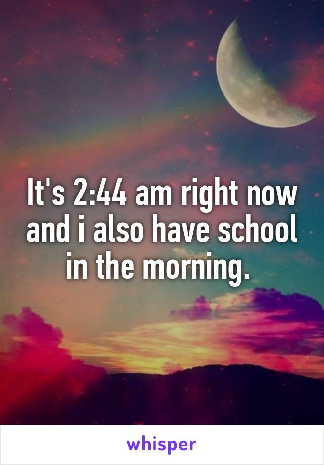 It's 2:44 am right now and i also have school in the morning. 